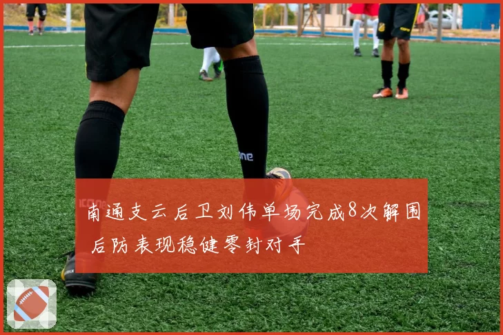 南通支云后卫刘伟单场完成8次解围 后防表现稳健零封对手