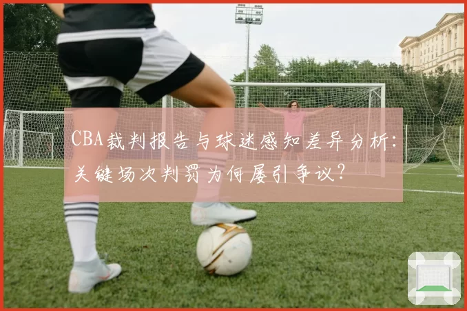 CBA裁判报告与球迷感知差异分析：关键场次判罚为何屡引争议？