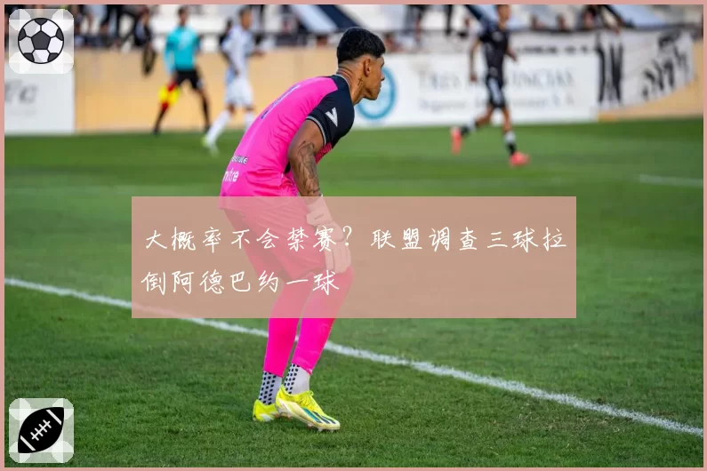 大概率不会禁赛？联盟调查三球拉倒阿德巴约一球