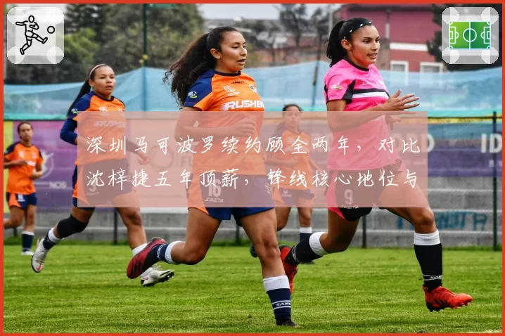 深圳马可波罗续约顾全两年，对比沈梓捷五年顶薪，锋线核心地位与内线定海神针博弈