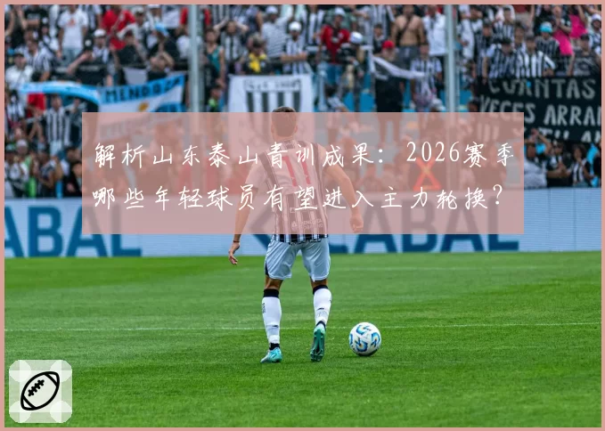 解析山东泰山青训成果：2026赛季哪些年轻球员有望进入主力轮换？