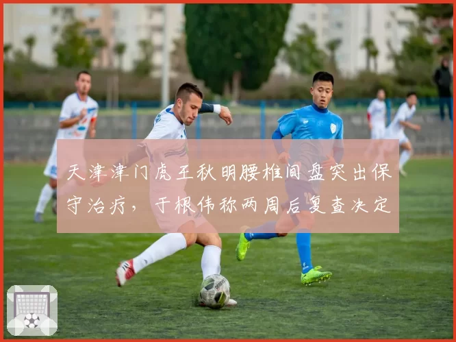 天津津门虎王秋明腰椎间盘突出保守治疗，于根伟称两周后复查决定复出
