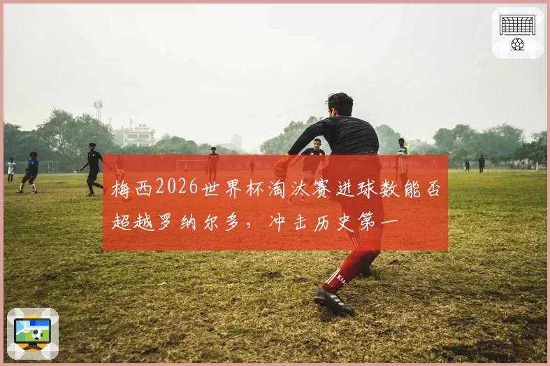 梅西2026世界杯淘汰赛进球数能否超越罗纳尔多,冲击历史第一