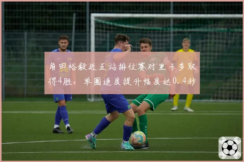 角田裕毅近五站排位赛对里卡多取得4胜，单圈速度提升幅度达0.4秒