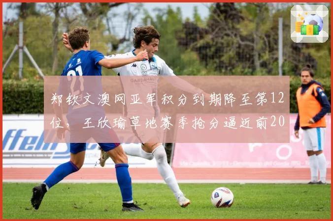 郑钦文澳网亚军积分到期降至第12位，王欣瑜草地赛季抢分逼近前20，中国金花排名赛跑谁领跑？