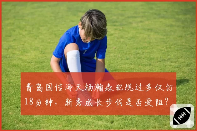 青岛国信海天杨瀚森犯规过多仅打18分钟，新秀成长步伐是否受阻？