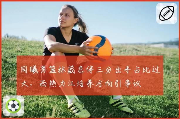 同曦男篮林葳急停三分出手占比过大，西热力江培养方向引争议
