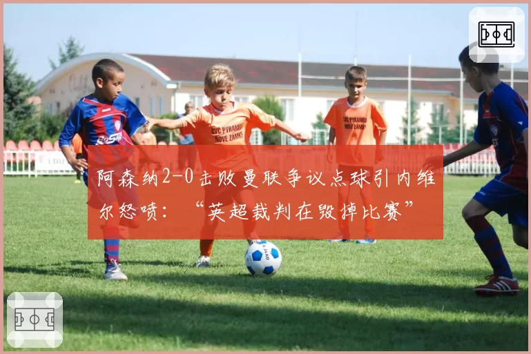 阿森纳2-0击败曼联争议点球引内维尔怒喷:“英超裁判在毁掉比赛”