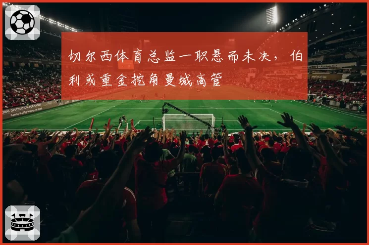 切尔西体育总监一职悬而未决，伯利或重金挖角曼城高管