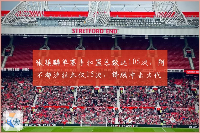 张镇麟单赛季扣篮总数达105次,阿不都沙拉木仅15次,锋线冲击力代际差距显现