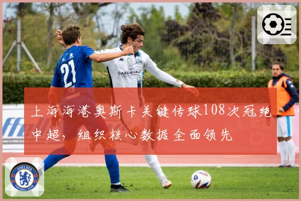 上海海港奥斯卡关键传球108次冠绝中超，组织核心数据全面领先