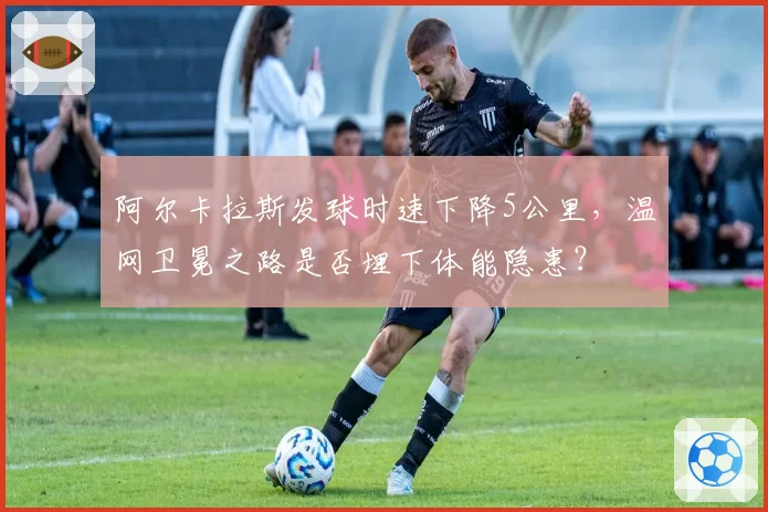 阿尔卡拉斯发球时速下降5公里，温网卫冕之路是否埋下体能隐患？