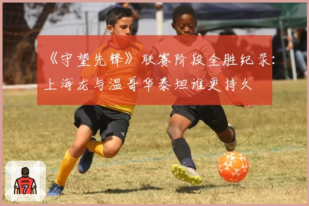 《守望先锋》联赛阶段全胜纪录：上海龙与温哥华泰坦谁更持久