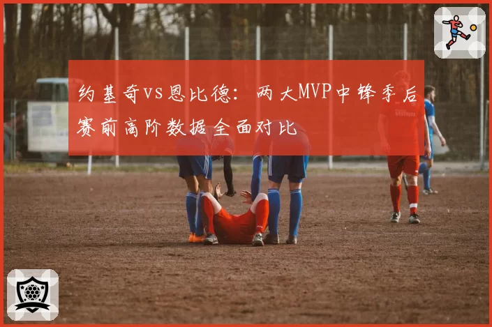 约基奇vs恩比德：两大MVP中锋季后赛前高阶数据全面对比