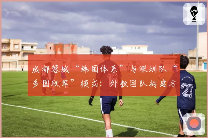 成都蓉城“韩国体系”与深圳队“多国联军”模式：外教团队构建方式的优劣分析