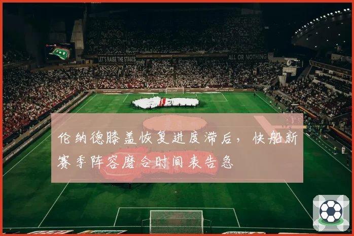 伦纳德膝盖恢复进度滞后，快船新赛季阵容磨合时间表告急