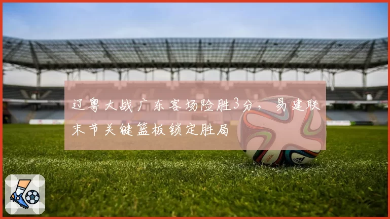 辽粤大战广东客场险胜3分，易建联末节关键篮板锁定胜局