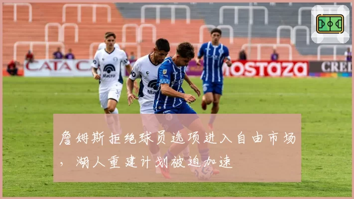 詹姆斯拒绝球员选项进入自由市场,湖人重建计划被迫加速
