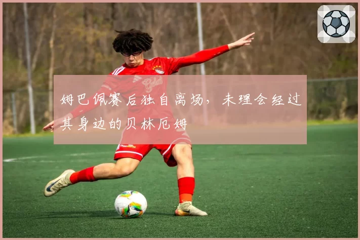 姆巴佩赛后独自离场，未理会经过其身边的贝林厄姆