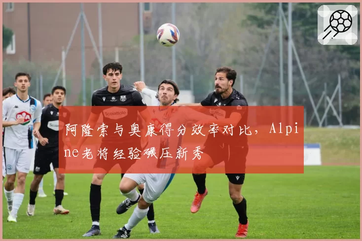 阿隆索与奥康得分效率对比，Alpine老将经验碾压新秀