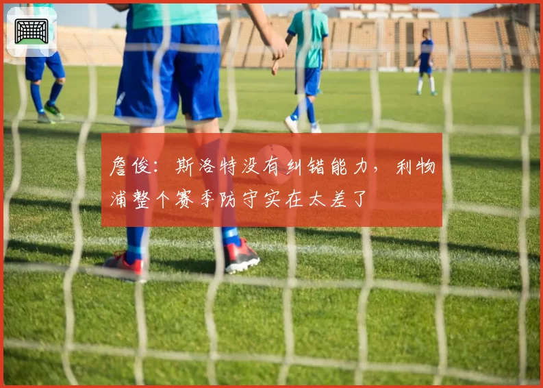 詹俊:斯洛特没有纠错能力,利物浦整个赛季防守实在太差了