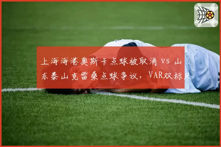 上海海港奥斯卡点球被取消 vs 山东泰山克雷桑点球争议，VAR双标尺度引热议