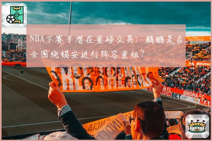 NBA下赛季潜在重磅交易：鹈鹕是否会围绕锡安进行阵容重组？