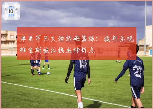 库里罕见失控怒砸篮球：裁判无视维金斯被拉拽成转折点