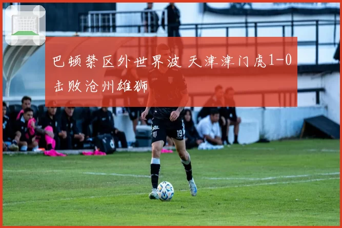 巴顿禁区外世界波 天津津门虎1-0击败沧州雄狮