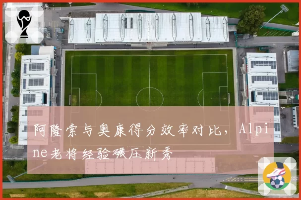 阿隆索与奥康得分效率对比，Alpine老将经验碾压新秀