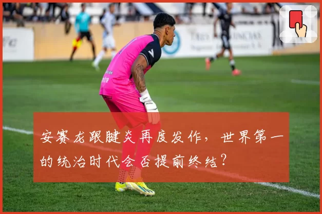 安赛龙跟腱炎再度发作，世界第一的统治时代会否提前终结？