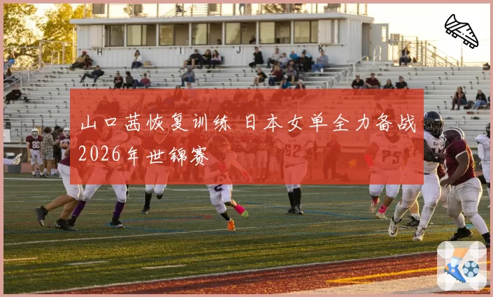 山口茜恢复训练 日本女单全力备战2026年世锦赛