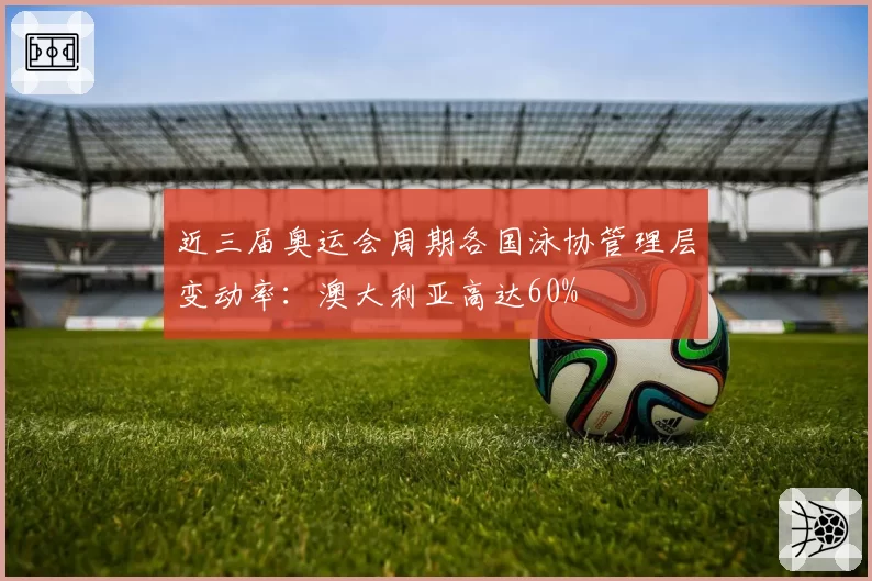 近三届奥运会周期各国泳协管理层变动率：澳大利亚高达60%