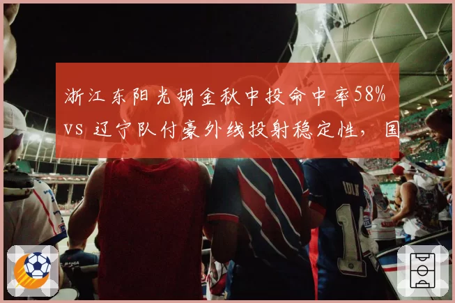 浙江东阳光胡金秋中投命中率58% vs 辽宁队付豪外线投射稳定性，国产锋线效率之争