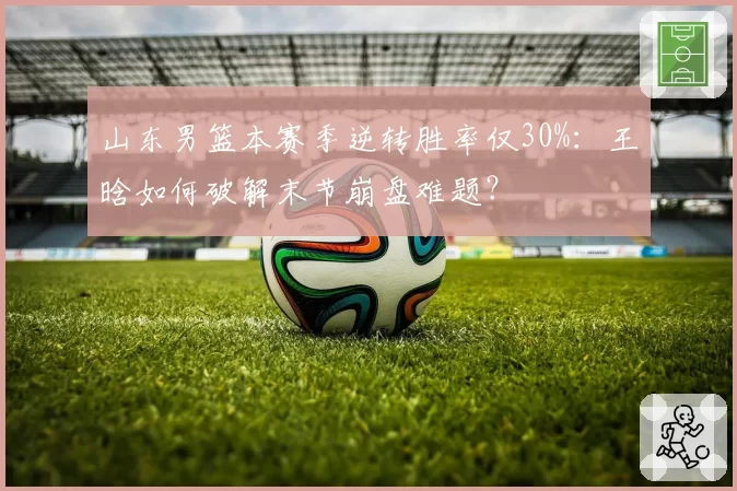 山东男篮本赛季逆转胜率仅30%:王晗如何破解末节崩盘难题?