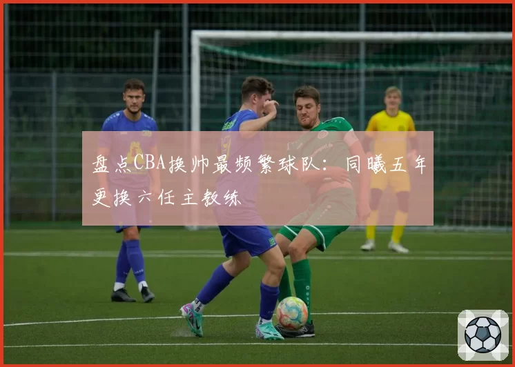 盘点CBA换帅最频繁球队：同曦五年更换六任主教练