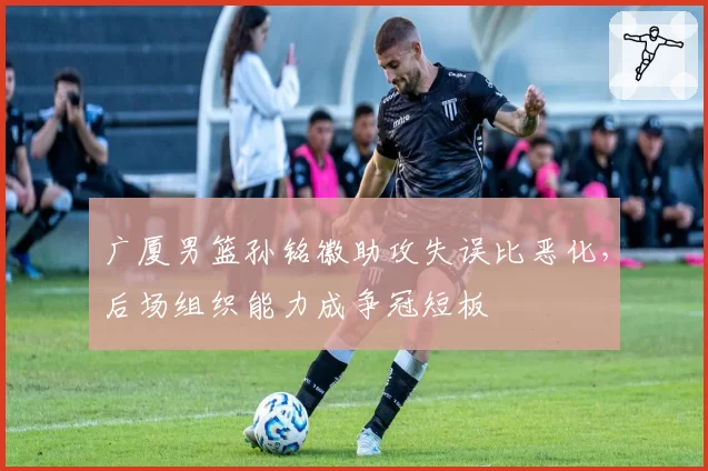 广厦男篮孙铭徽助攻失误比恶化，后场组织能力成争冠短板