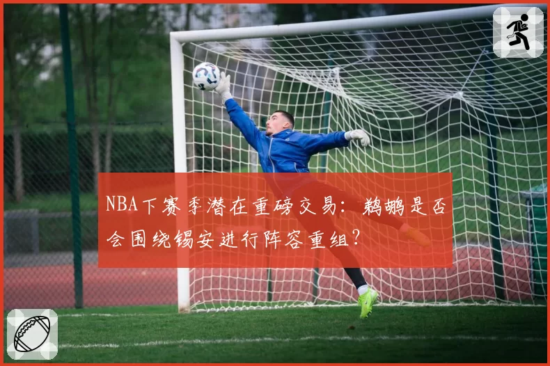 NBA下赛季潜在重磅交易：鹈鹕是否会围绕锡安进行阵容重组？
