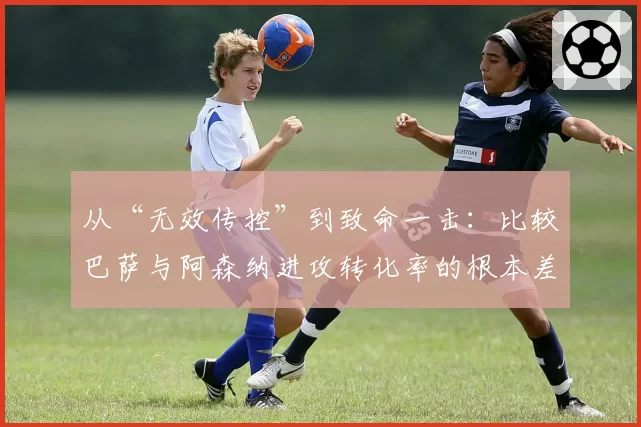 从“无效传控”到致命一击：比较巴萨与阿森纳进攻转化率的根本差异