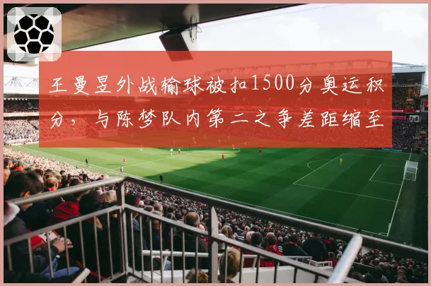 王曼昱外战输球被扣1500分奥运积分，与陈梦队内第二之争差距缩至890分__br_