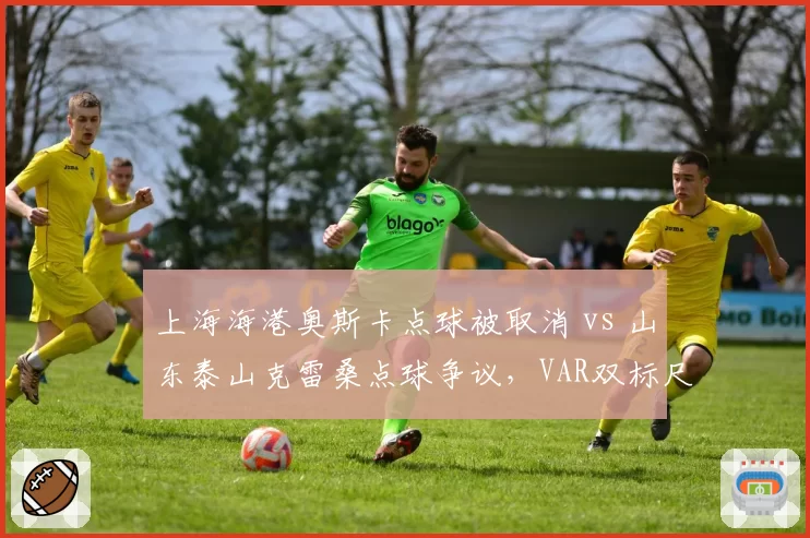 上海海港奥斯卡点球被取消 vs 山东泰山克雷桑点球争议，VAR双标尺度引热议