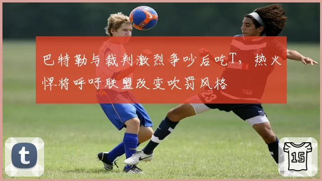 巴特勒与裁判激烈争吵后吃T，热火悍将呼吁联盟改变吹罚风格