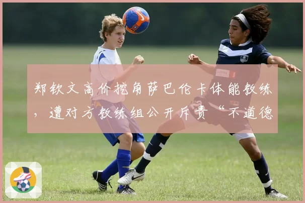 郑钦文高价挖角萨巴伦卡体能教练，遭对方教练组公开斥责“不道德”
