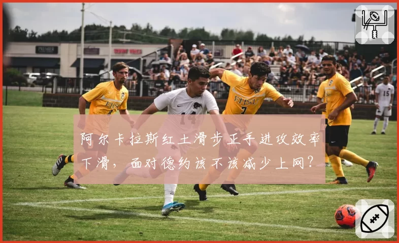 阿尔卡拉斯红土滑步正手进攻效率下滑,面对德约该不该减少上网?