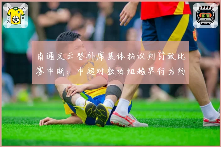 南通支云替补席集体抗议判罚致比赛中断，中超对教练组越界行为约束力何在？