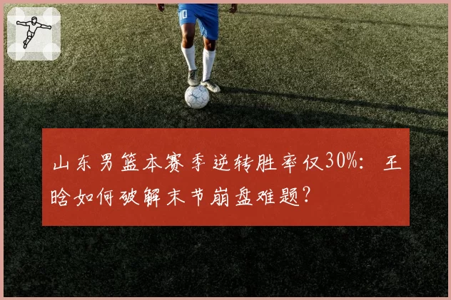 山东男篮本赛季逆转胜率仅30%：王晗如何破解末节崩盘难题？