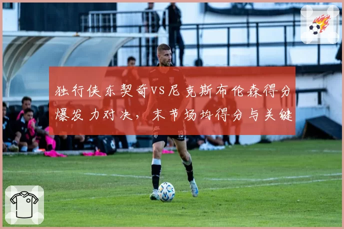 独行侠东契奇vs尼克斯布伦森得分爆发力对决,末节场均得分与关键球命中率
