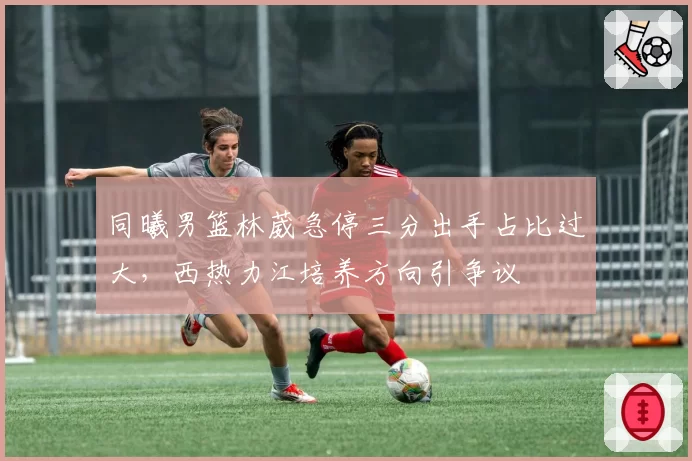 同曦男篮林葳急停三分出手占比过大，西热力江培养方向引争议