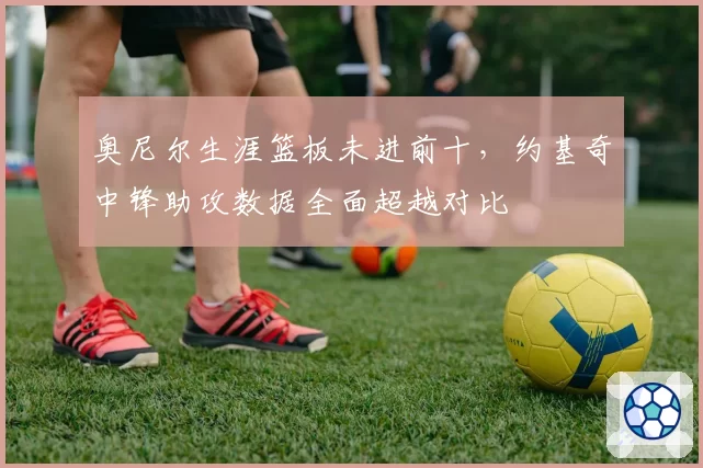 奥尼尔生涯篮板未进前十，约基奇中锋助攻数据全面超越对比