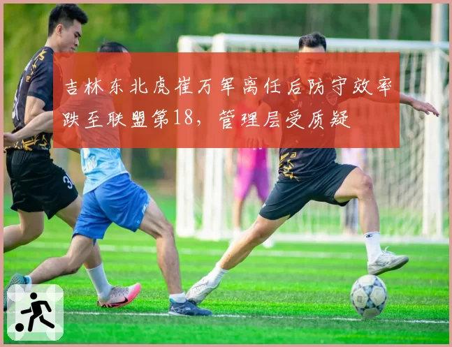 吉林东北虎崔万军离任后防守效率跌至联盟第18，管理层受质疑